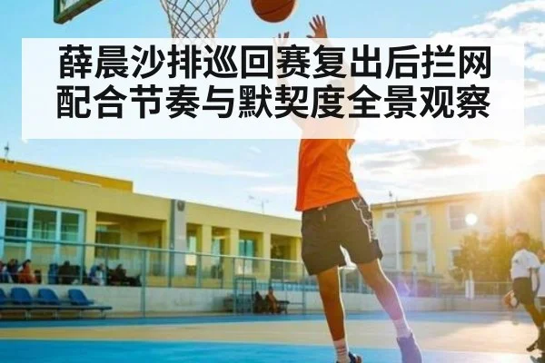 薛晨沙排巡回赛复出后拦网配合节奏与默契度全景观察